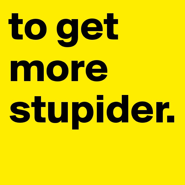 to get more stupider.