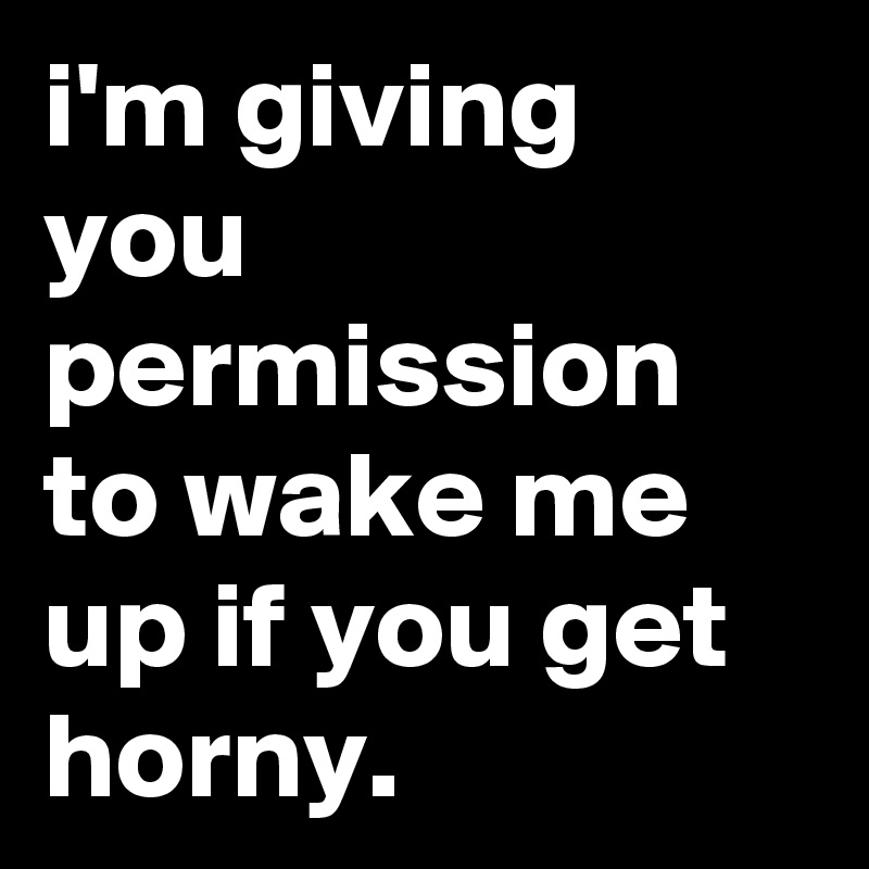 i'm giving you permission to wake me up if you get horny.