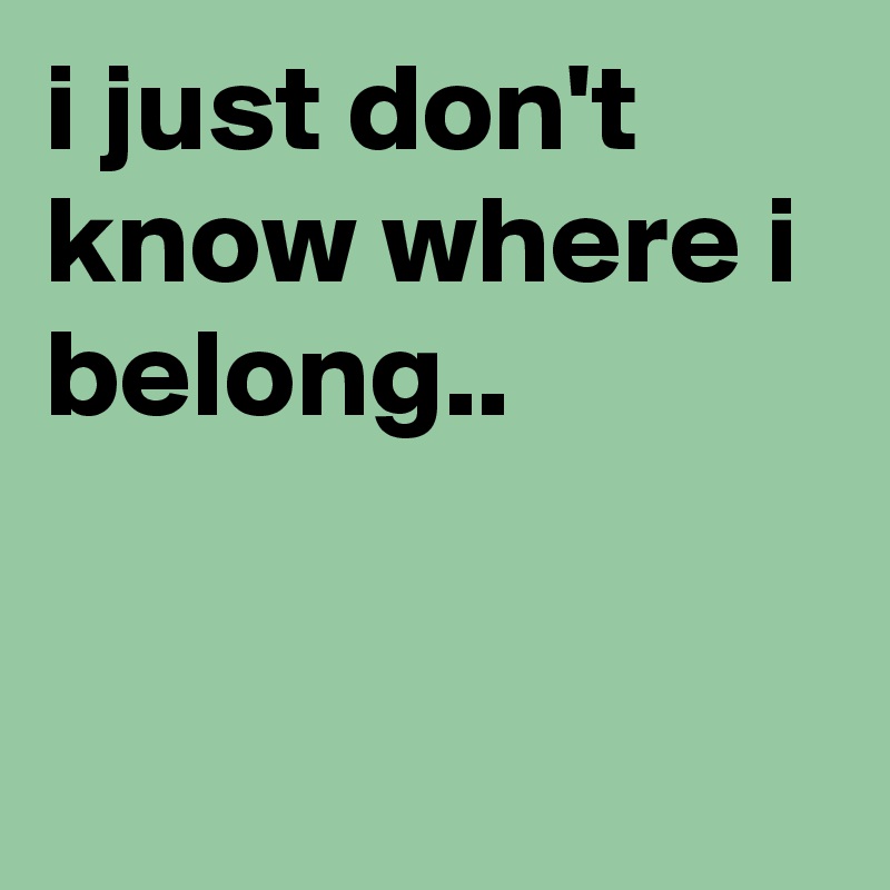 i just don't know where i belong..


