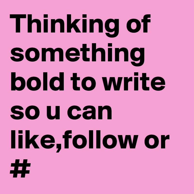 Thinking of something bold to write so u can like,follow or #