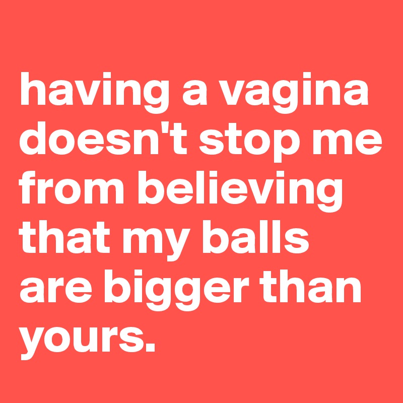 
having a vagina doesn't stop me from believing that my balls are bigger than yours.