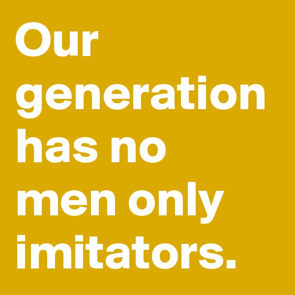 Our generation has no men only imitators.