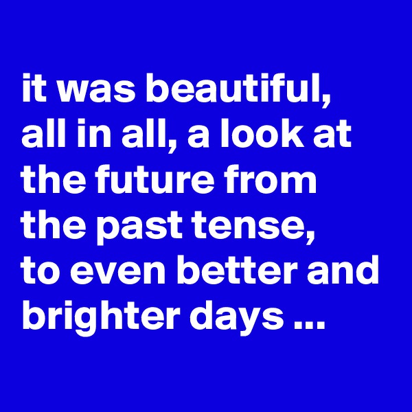 
it was beautiful, all in all, a look at the future from the past tense, 
to even better and brighter days ...
