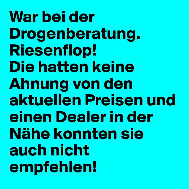 War bei der Drogenberatung. Riesenflop!
Die hatten keine Ahnung von den aktuellen Preisen und einen Dealer in der Nähe konnten sie auch nicht empfehlen!