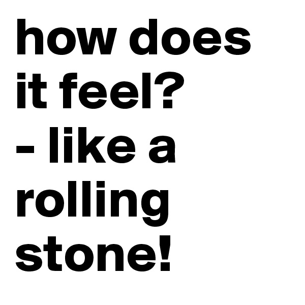 how does it feel?
- like a rolling stone!