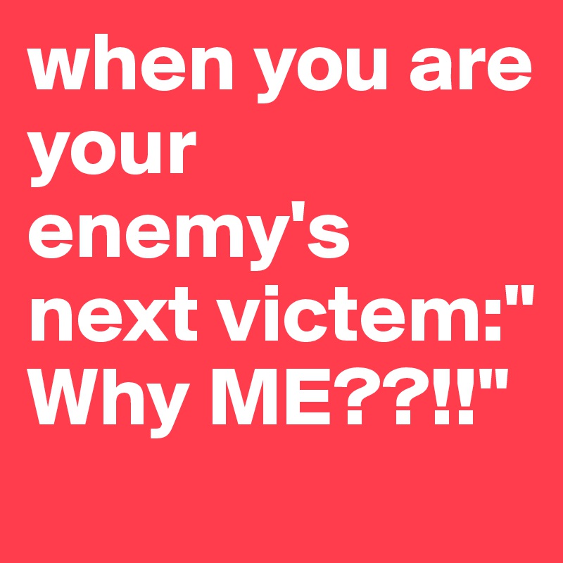 when you are your enemy's next victem:" Why ME??!!"