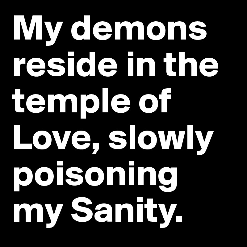 My demons reside in the temple of Love, slowly poisoning my Sanity.