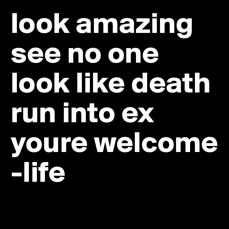 look amazing see no one
look like death run into ex
youre welcome
-life