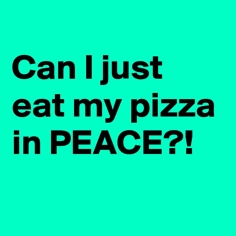 
Can I just eat my pizza in PEACE?!
