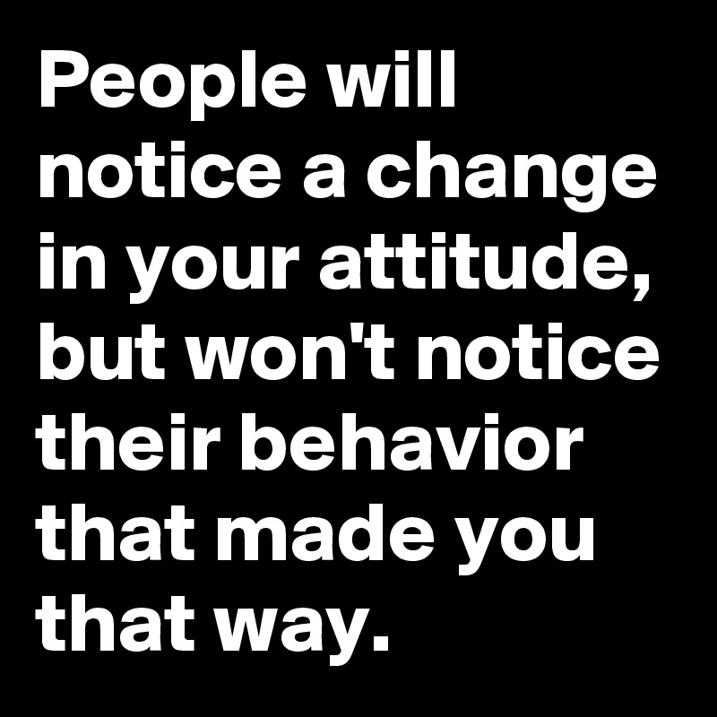 People will notice a change in your attitude, but won't notice their behavior that made you that way.