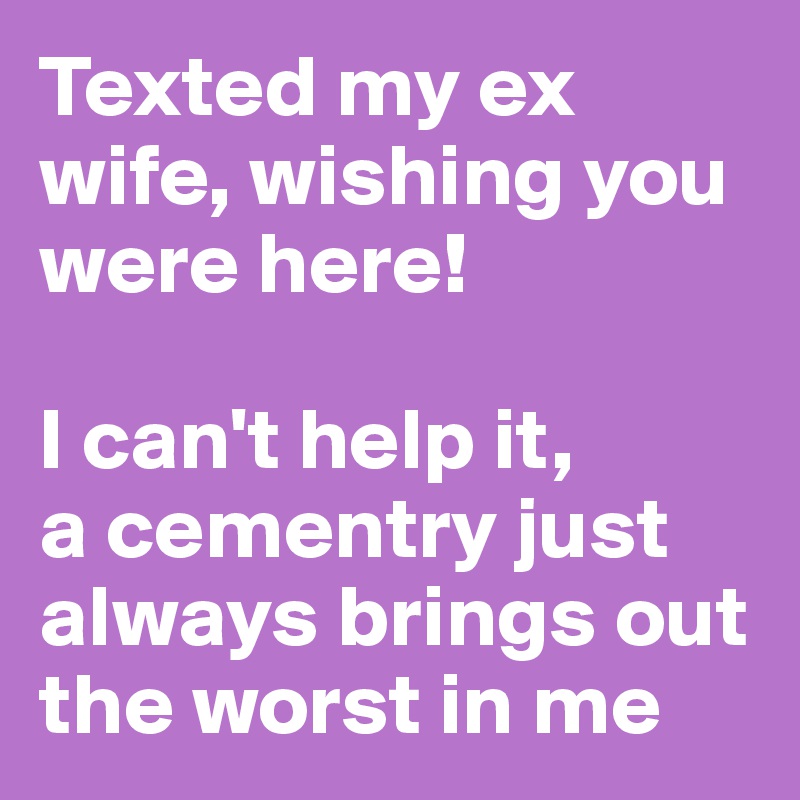 Texted my ex wife, wishing you were here!

I can't help it, 
a cementry just always brings out the worst in me