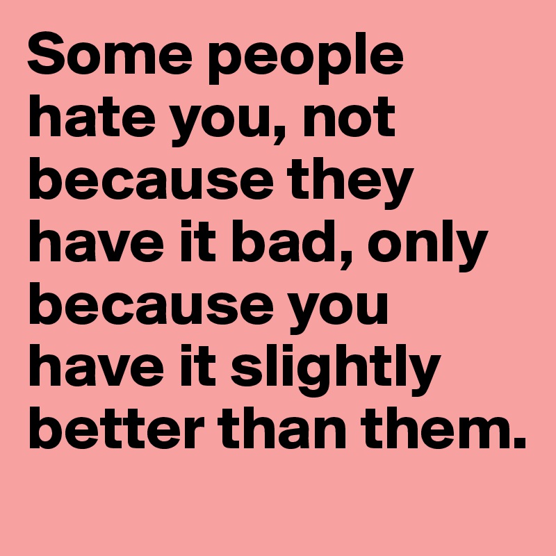 Some people hate you, not because they have it bad, only because you have it slightly better than them.