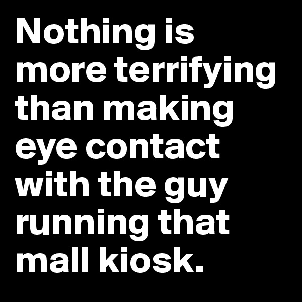 Nothing is more terrifying than making eye contact with the guy running that mall kiosk.