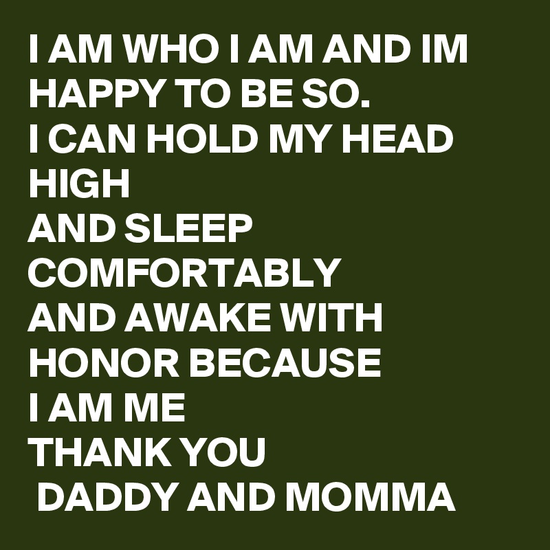 I AM WHO I AM AND IM HAPPY TO BE SO.
I CAN HOLD MY HEAD HIGH
AND SLEEP COMFORTABLY 
AND AWAKE WITH HONOR BECAUSE 
I AM ME 
THANK YOU 
 DADDY AND MOMMA 