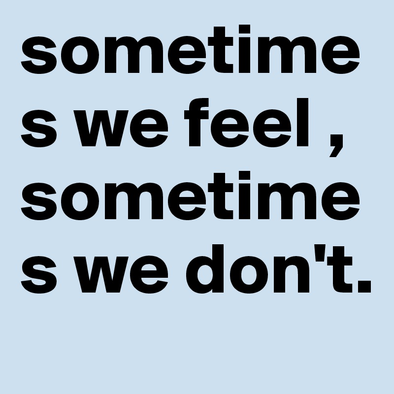 sometimes we feel , sometimes we don't.   