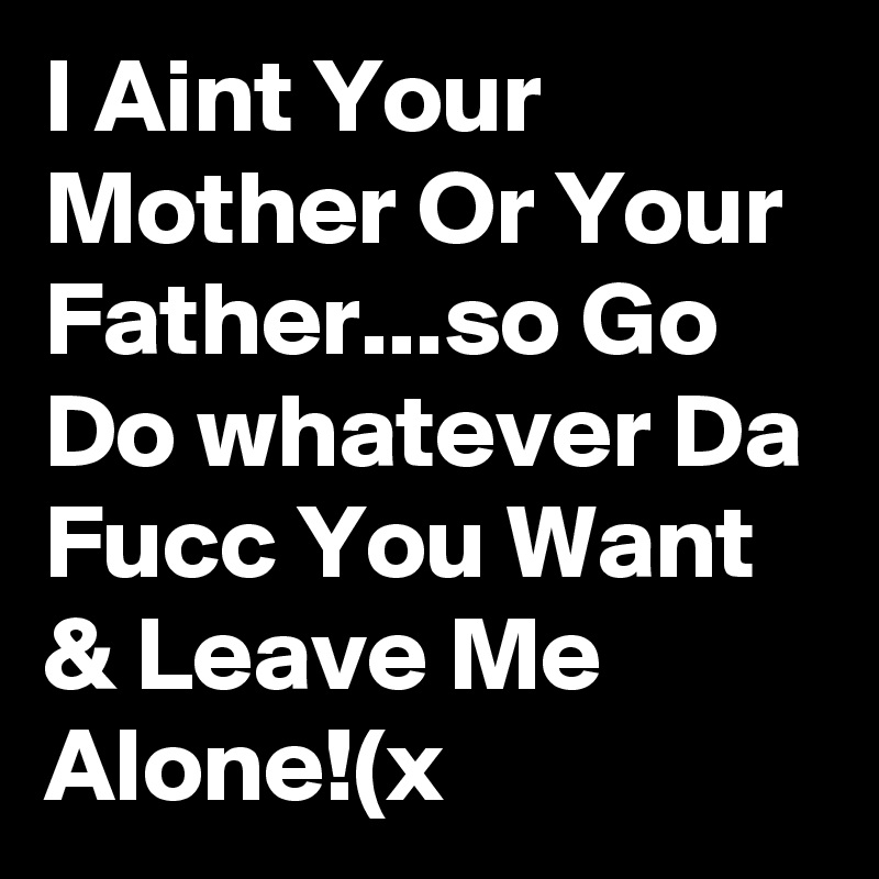 I Aint Your Mother Or Your Father...so Go Do whatever Da Fucc You Want & Leave Me Alone!(x