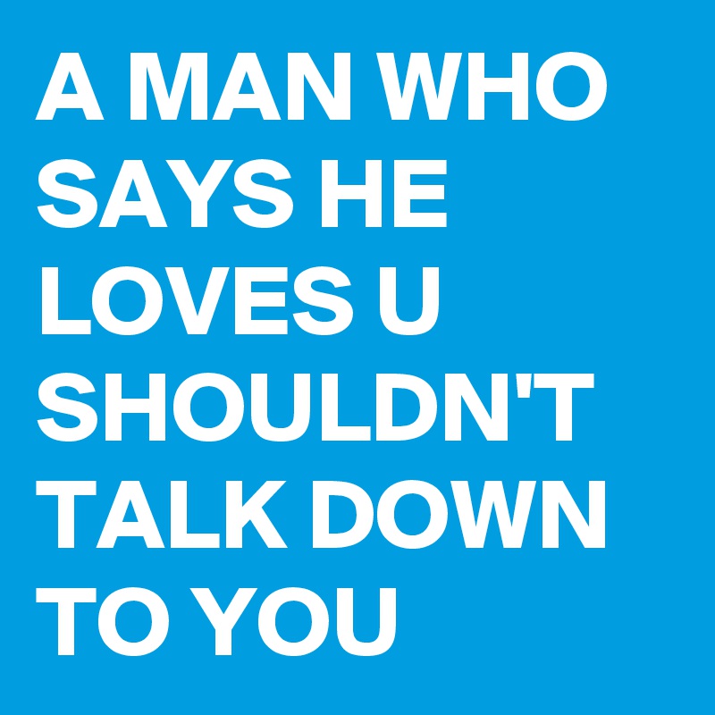 A MAN WHO SAYS HE LOVES U SHOULDN'T TALK DOWN TO YOU