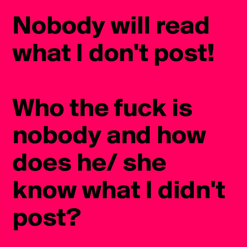 Nobody will read what I don't post! 

Who the fuck is nobody and how does he/ she know what I didn't post? 