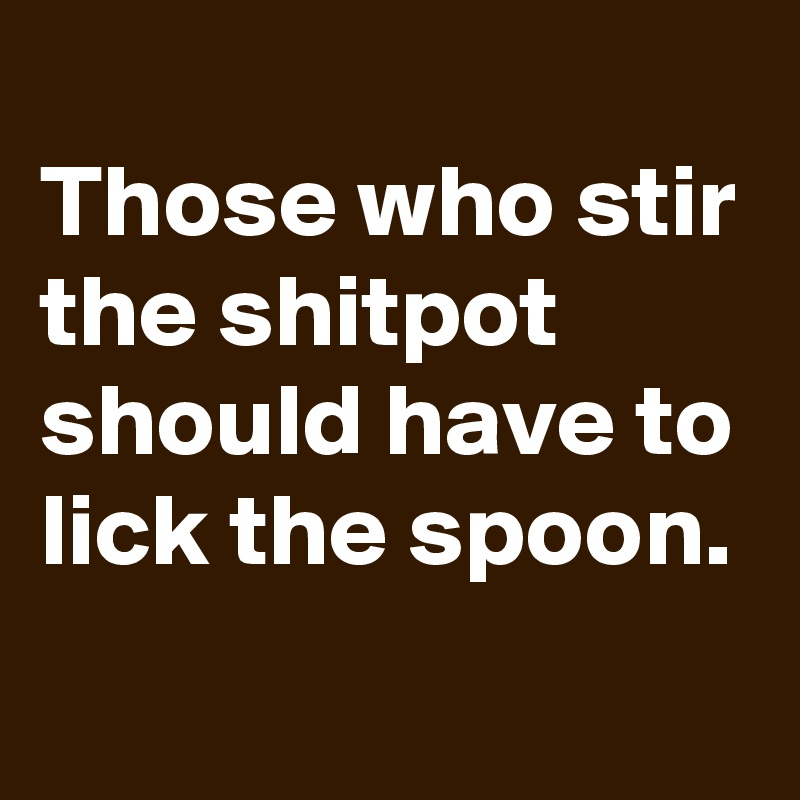 Those who stir the shitpot should have to lick the spoon.