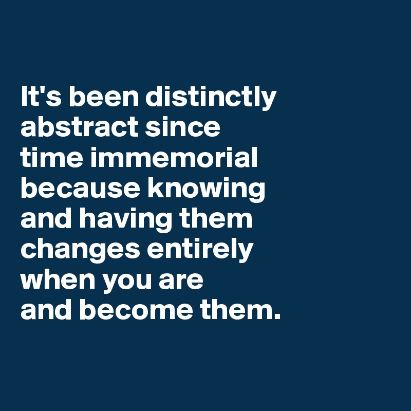 

It's been distinctly abstract since 
time immemorial 
because knowing 
and having them 
changes entirely 
when you are 
and become them.

