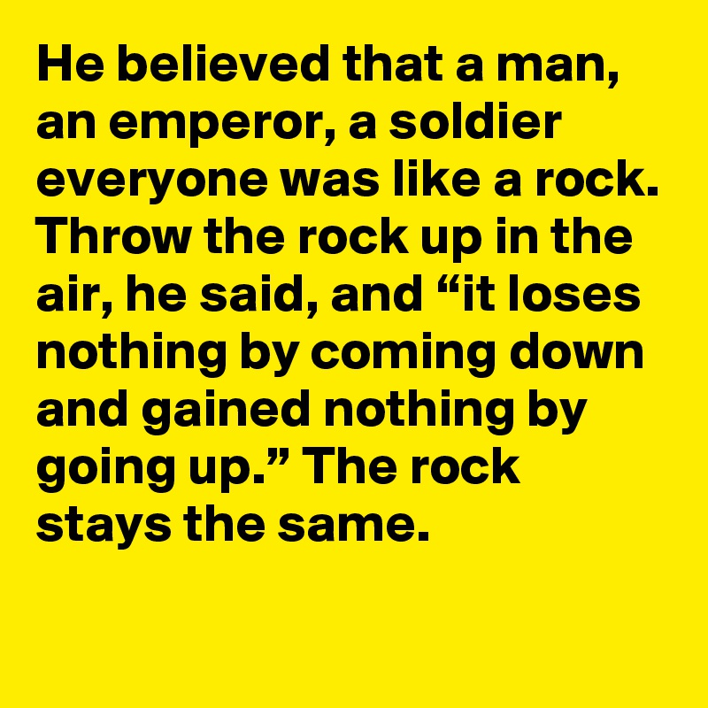 He believed that a man, an emperor, a soldier everyone was like a rock. Throw the rock up in the air, he said, and “it loses nothing by coming down and gained nothing by going up.” The rock stays the same.
