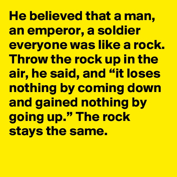 He believed that a man, an emperor, a soldier everyone was like a rock. Throw the rock up in the air, he said, and “it loses nothing by coming down and gained nothing by going up.” The rock stays the same.
