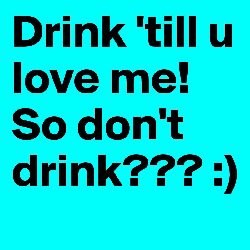 Drink 'till u love me! So don't drink??? :)