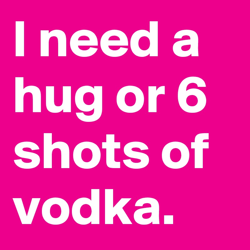 I need a hug or 6 shots of vodka.