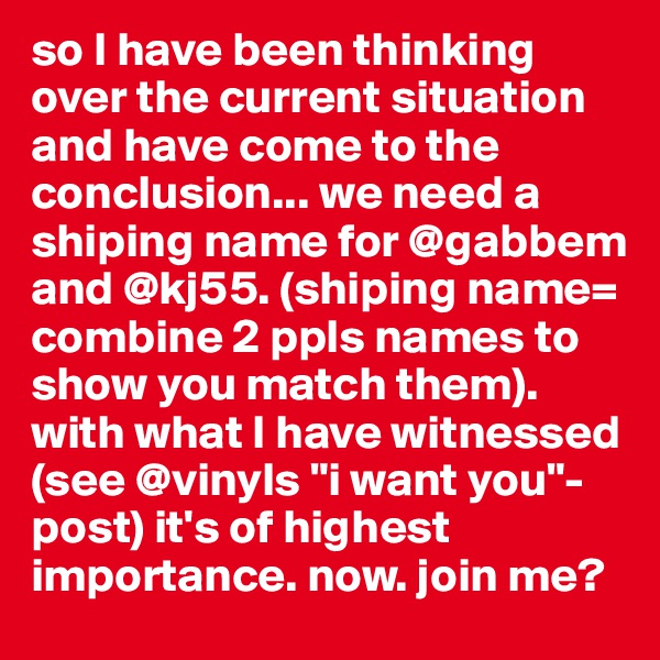 so I have been thinking over the current situation and have come to the conclusion... we need a shiping name for @gabbem and @kj55. (shiping name= combine 2 ppls names to show you match them). with what I have witnessed (see @vinyls "i want you"-post) it's of highest importance. now. join me?