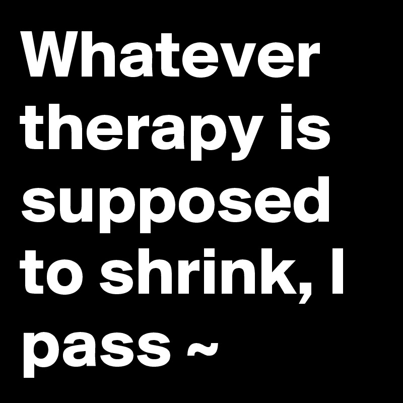 Whatever therapy is supposed to shrink, I pass ~ 