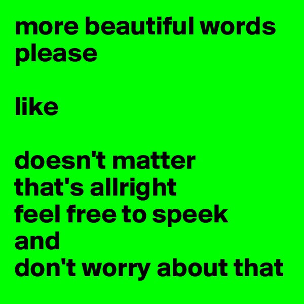 more beautiful words please

like
 
doesn't matter
that's allright
feel free to speek
and
don't worry about that