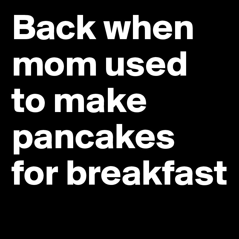 Back when mom used to make pancakes for breakfast