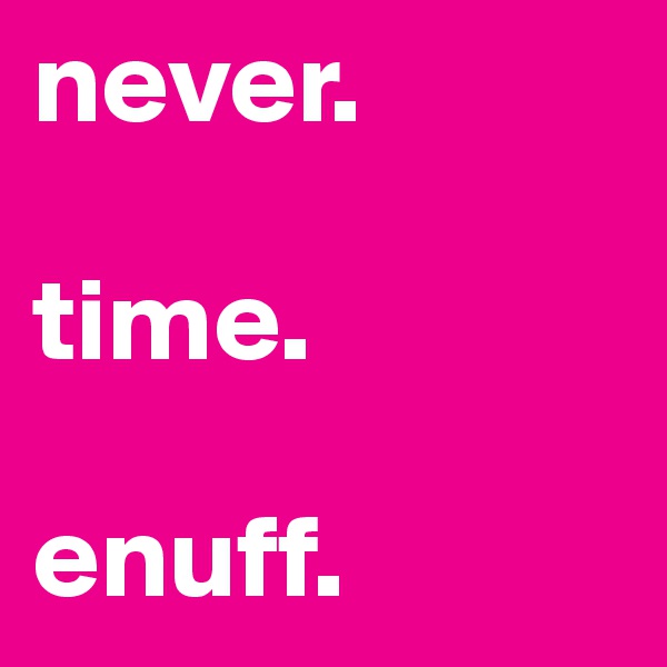never.

time.

enuff.