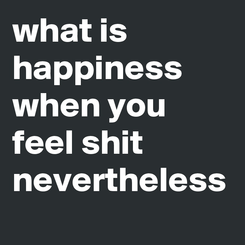 what is happiness when you feel shit nevertheless 