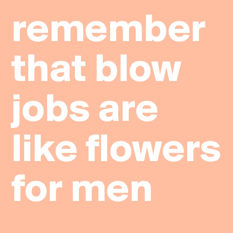 remember that blow jobs are like flowers for men