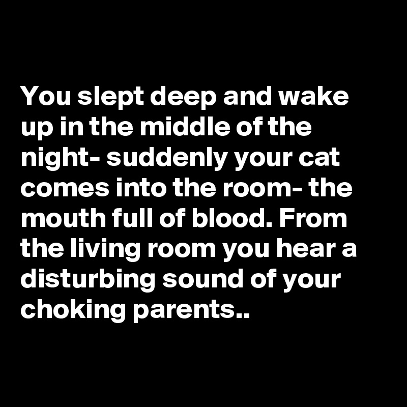 

You slept deep and wake up in the middle of the night- suddenly your cat comes into the room- the mouth full of blood. From the living room you hear a disturbing sound of your choking parents..

