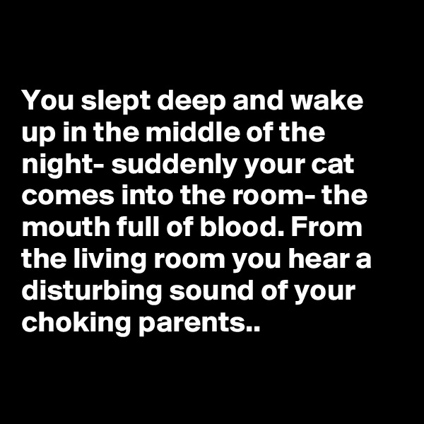 

You slept deep and wake up in the middle of the night- suddenly your cat comes into the room- the mouth full of blood. From the living room you hear a disturbing sound of your choking parents..

