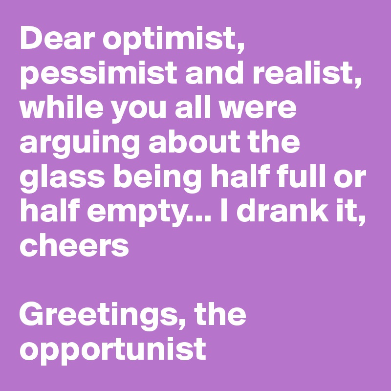 Dear optimist, pessimist and realist, while you all were arguing about the glass being half full or half empty... I drank it, cheers

Greetings, the opportunist