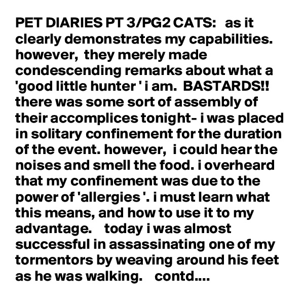 PET DIARIES PT 3/PG2 CATS:   as it clearly demonstrates my capabilities.  however,  they merely made condescending remarks about what a 'good little hunter ' i am.  BASTARDS!!   there was some sort of assembly of their accomplices tonight- i was placed in solitary confinement for the duration of the event. however,  i could hear the noises and smell the food. i overheard that my confinement was due to the power of 'allergies '. i must learn what this means, and how to use it to my advantage.    today i was almost successful in assassinating one of my tormentors by weaving around his feet as he was walking.    contd....