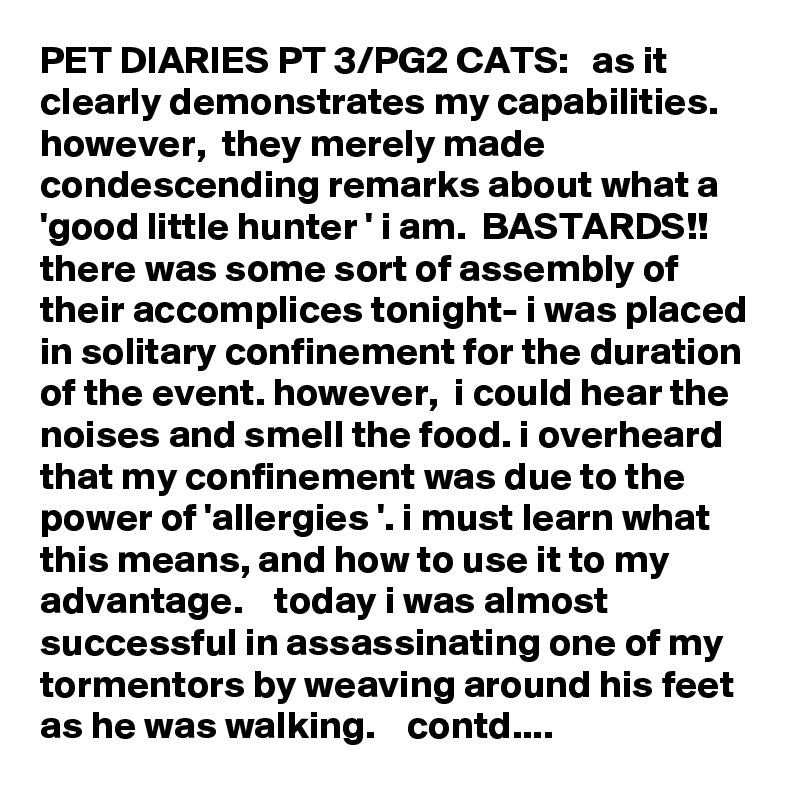 PET DIARIES PT 3/PG2 CATS:   as it clearly demonstrates my capabilities.  however,  they merely made condescending remarks about what a 'good little hunter ' i am.  BASTARDS!!   there was some sort of assembly of their accomplices tonight- i was placed in solitary confinement for the duration of the event. however,  i could hear the noises and smell the food. i overheard that my confinement was due to the power of 'allergies '. i must learn what this means, and how to use it to my advantage.    today i was almost successful in assassinating one of my tormentors by weaving around his feet as he was walking.    contd....