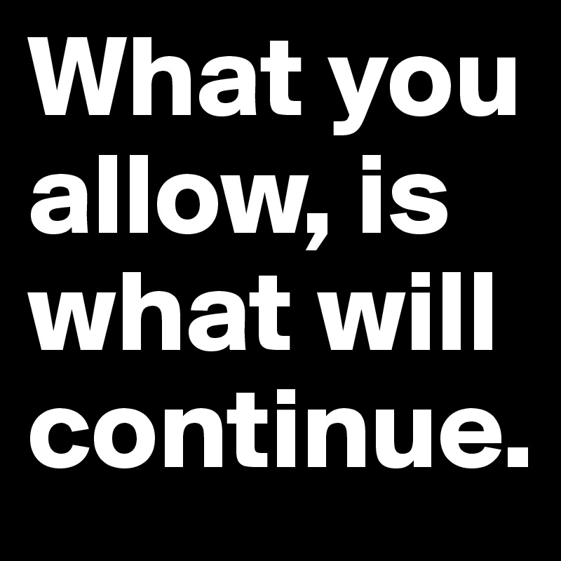 What you allow, is what will continue.