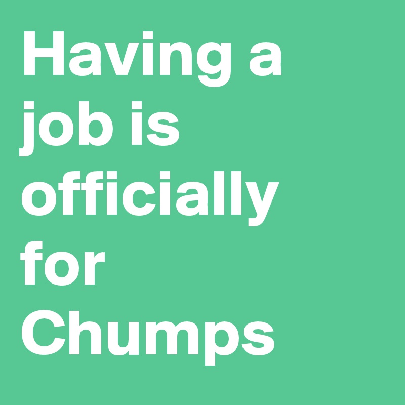Having a job is officially for Chumps