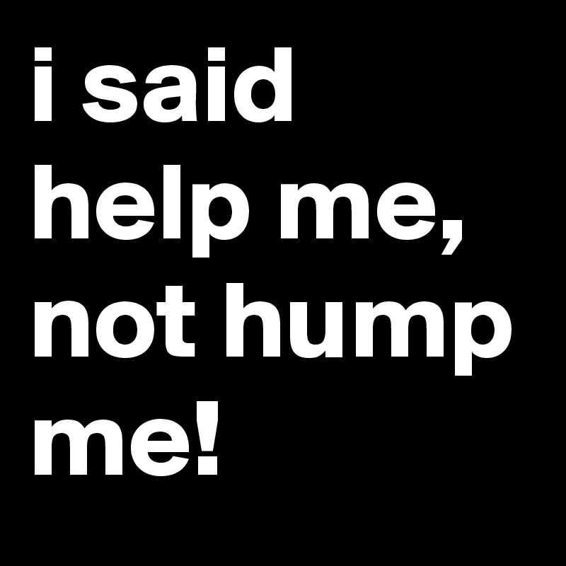 i said help me, not hump me!