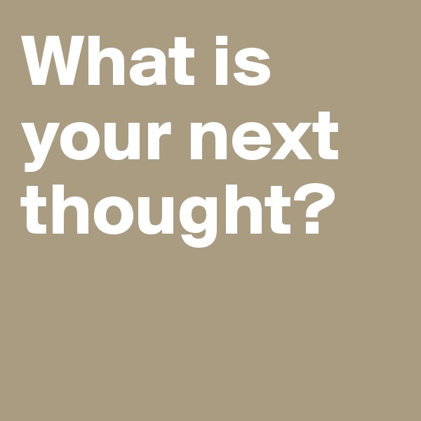 What is your next thought? 

