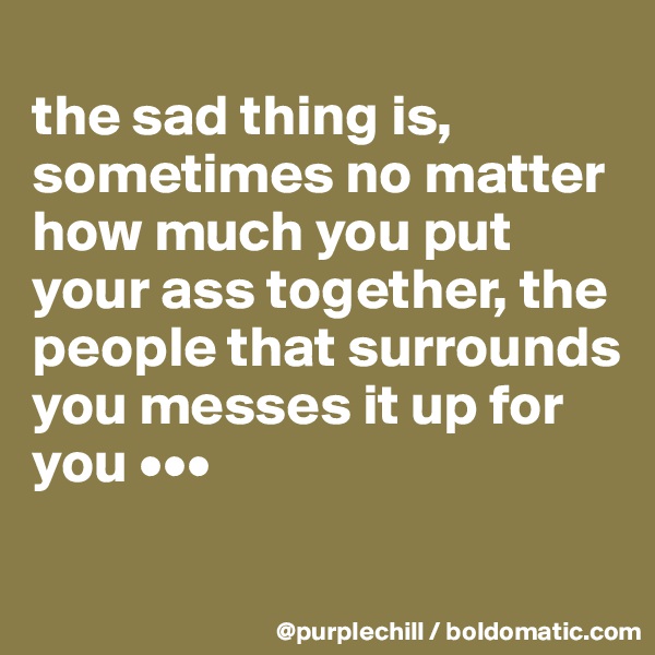 
the sad thing is, sometimes no matter how much you put your ass together, the people that surrounds you messes it up for you •••
