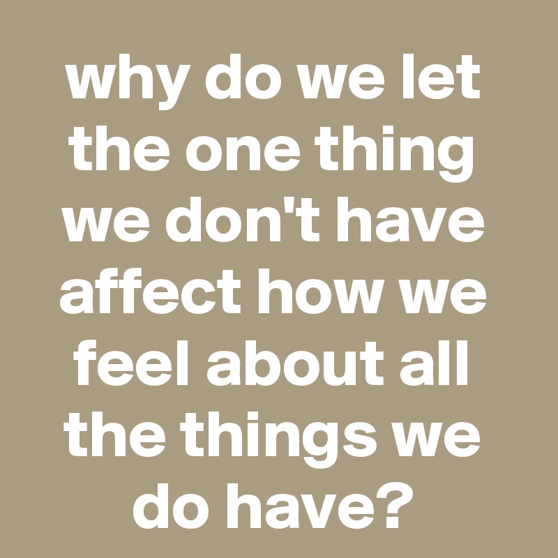why do we let the one thing we don't have affect how we feel about all the things we do have?