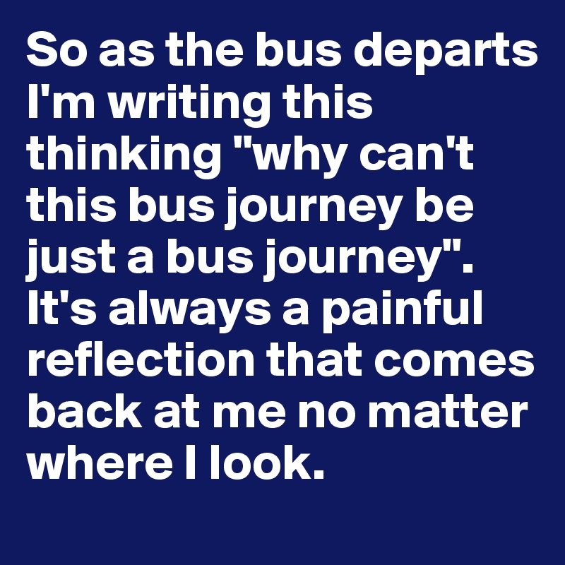 So as the bus departs I'm writing this thinking "why can't this bus journey be just a bus journey". It's always a painful reflection that comes back at me no matter where I look. 