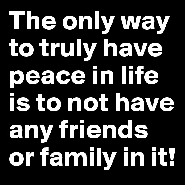 The only way to truly have peace in life is to not have any friends or family in it!