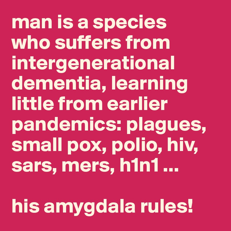 man is a species 
who suffers from intergenerational dementia, learning little from earlier pandemics: plagues, small pox, polio, hiv, sars, mers, h1n1 ... 

his amygdala rules! 