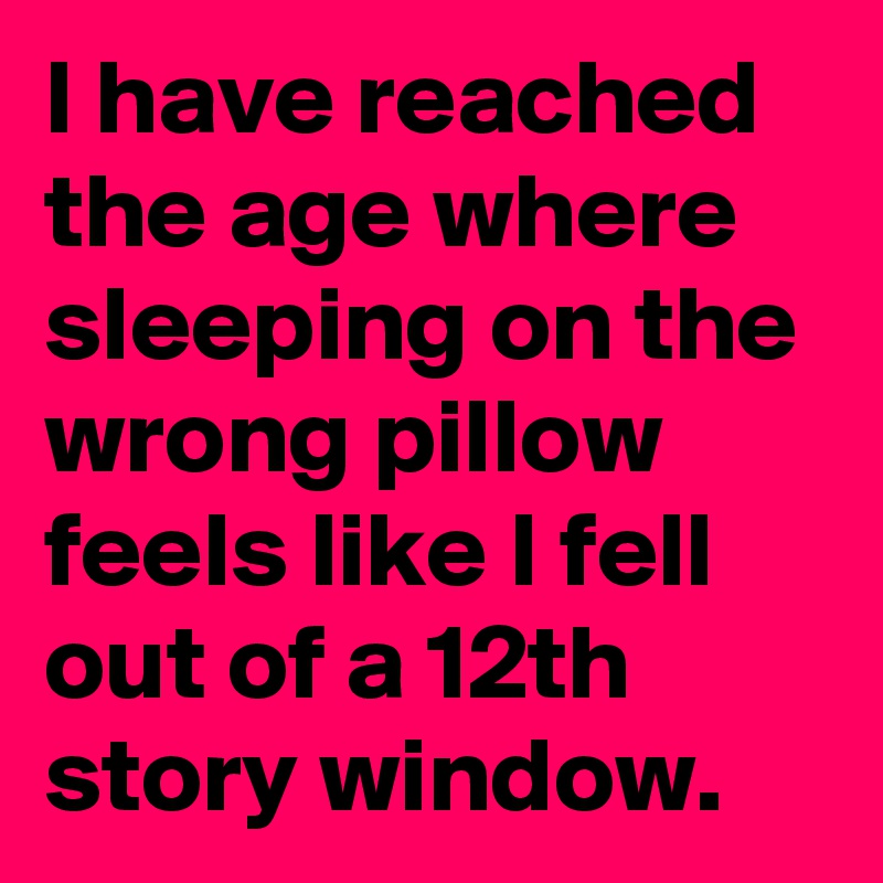 I have reached the age where sleeping on the wrong pillow feels like I fell out of a 12th story window. 